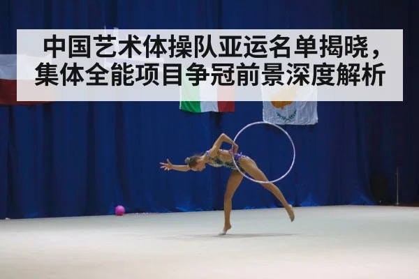 中国艺术体操队亚运名单揭晓,集体全能项目争冠前景深度解析