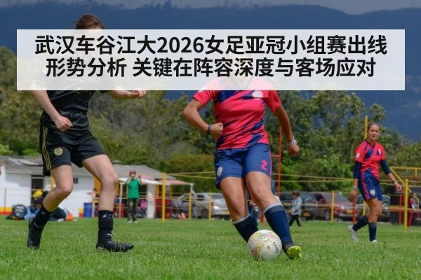 武汉车谷江大2026女足亚冠小组赛出线形势分析 关键在阵容深度与客场应对